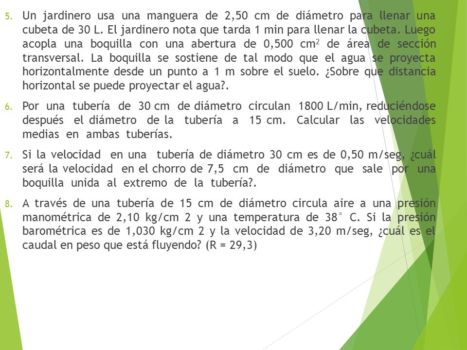 Un jardinero usa una manguera de 2,50 cm de diámetro para llenar una cubeta de 30 L. El jardinero nota que tarda 1 min para llenar la cubeta. Luego acopla una boquilla con una abertura de 0,500 cm2 de área de sección transversal. La boquilla se sostiene de tal modo que el agua se proyecta horizontalmente desde un punto a 1 m sobre el suelo. ¿Sobre que distancia horizontal se puede proyectar el agua .