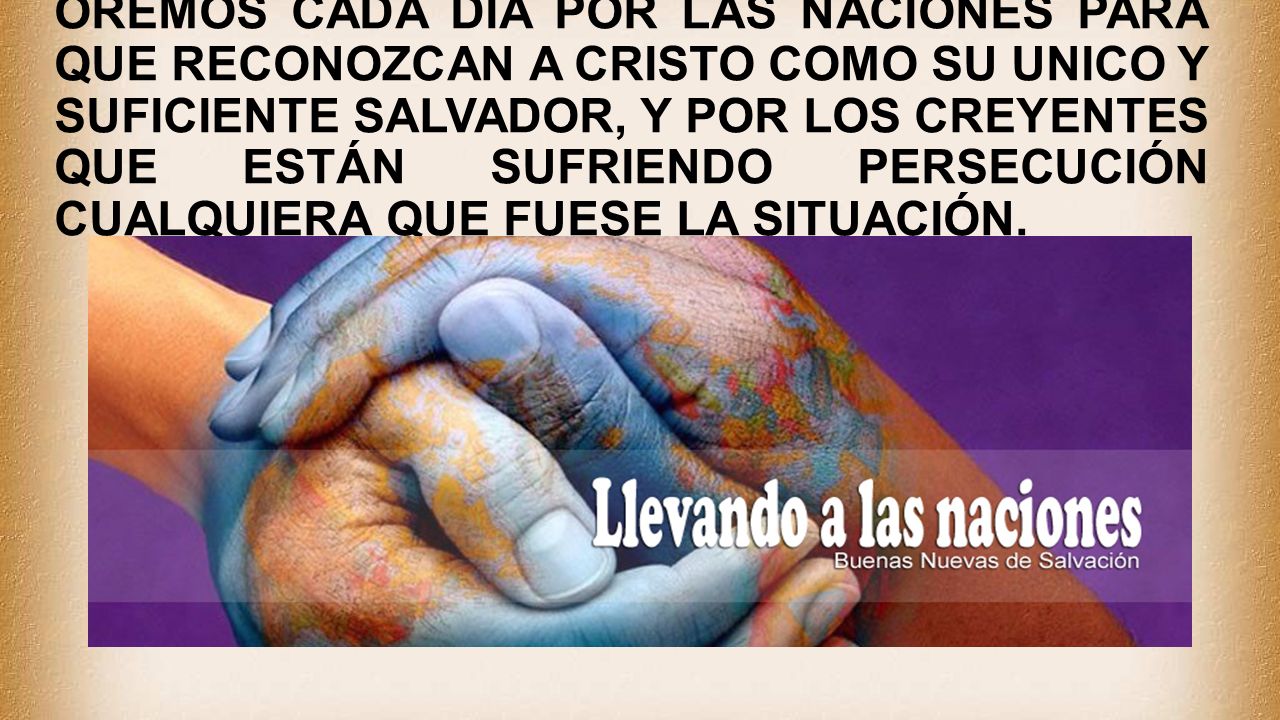 OREMOS CADA DÍA POR LAS NACIONES PARA QUE RECONOZCAN A CRISTO COMO SU UNICO Y SUFICIENTE SALVADOR, Y POR LOS CREYENTES QUE ESTÁN SUFRIENDO PERSECUCIÓN CUALQUIERA QUE FUESE LA SITUACIÓN.