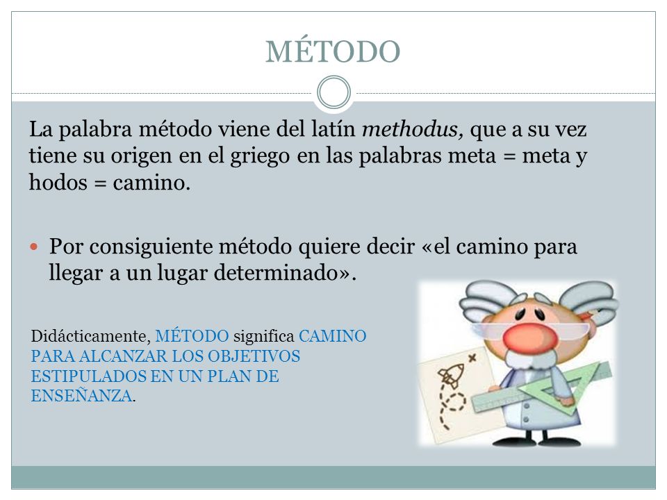 MÉTODO La palabra método viene del latín methodus, que a su vez tiene su origen en el griego en las palabras meta = meta y hodos = camino.