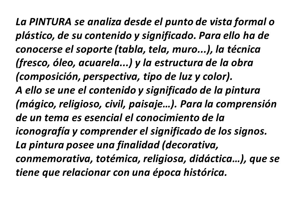 La PINTURA se analiza desde el punto de vista formal o plástico, de su contenido y significado. Para ello ha de conocerse el soporte (tabla, tela, muro...), la técnica (fresco, óleo, acuarela...) y la estructura de la obra (composición, perspectiva, tipo de luz y color). A ello se une el contenido y significado de la pintura (mágico, religioso, civil, paisaje…). Para la comprensión de un tema es esencial el conocimiento de la iconografía y comprender el significado de los signos. La pintura posee una finalidad (decorativa, conmemorativa, totémica, religiosa, didáctica…), que se tiene que relacionar con una época histórica.