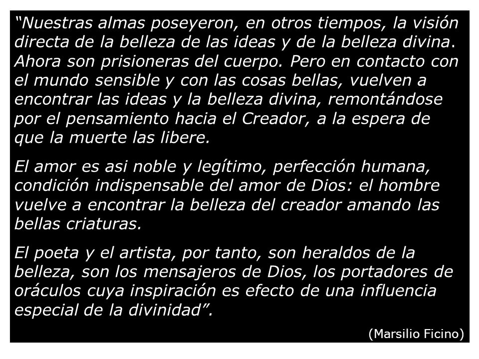 Nuestras almas poseyeron, en otros tiempos, la visión directa de la belleza de las ideas y de la belleza divina. Ahora son prisioneras del cuerpo. Pero en contacto con el mundo sensible y con las cosas bellas, vuelven a encontrar las ideas y la belleza divina, remontándose por el pensamiento hacia el Creador, a la espera de que la muerte las libere.