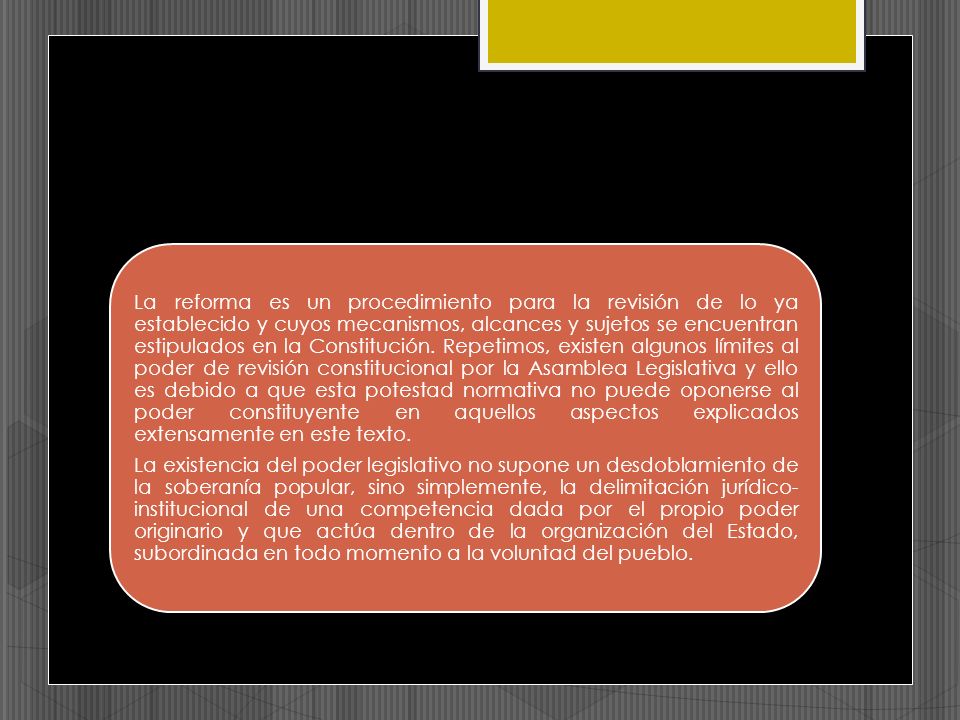 La reforma es un procedimiento para la revisión de lo ya establecido y cuyos mecanismos, alcances y sujetos se encuentran estipulados en la Constitución. Repetimos, existen algunos límites al poder de revisión constitucional por la Asamblea Legislativa y ello es debido a que esta potestad normativa no puede oponerse al poder constituyente en aquellos aspectos explicados extensamente en este texto.