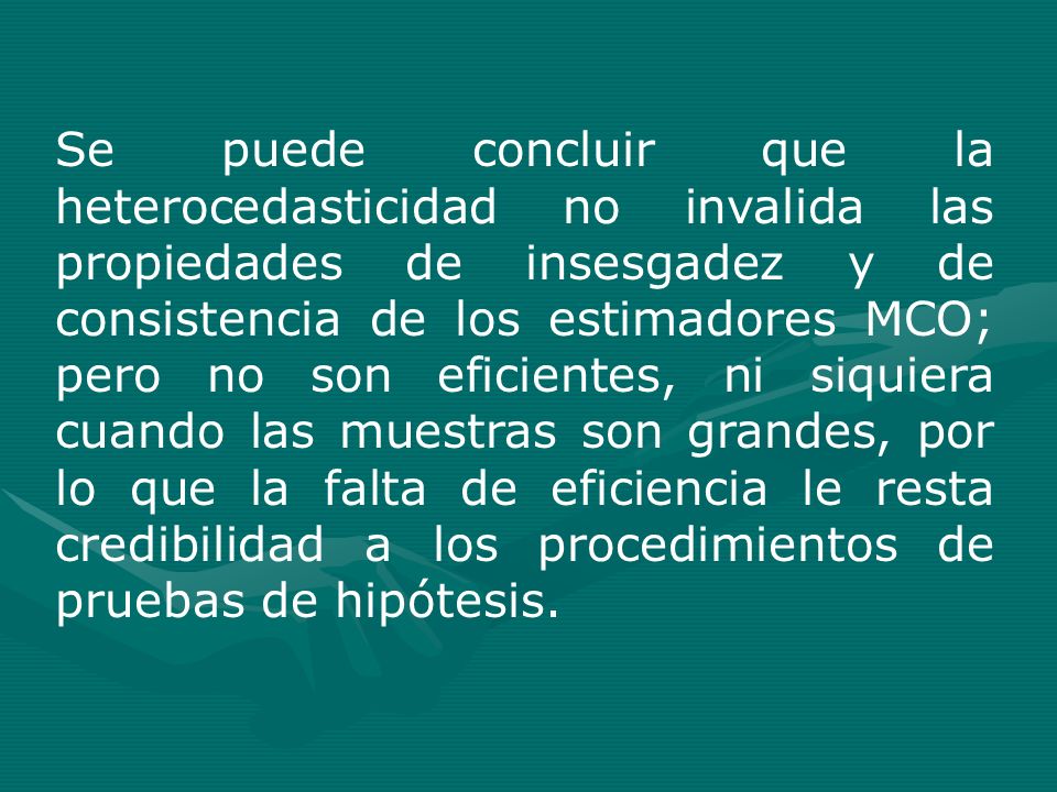 Se puede concluir que la heterocedasticidad no invalida las propiedades de insesgadez y de consistencia de los estimadores MCO; pero no son eficientes, ni siquiera cuando las muestras son grandes, por lo que la falta de eficiencia le resta credibilidad a los procedimientos de pruebas de hipótesis.