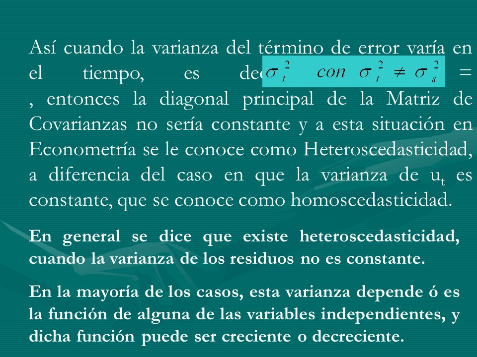Así cuando la varianza del término de error varía en el tiempo, es decir, Var (ut) = , entonces la diagonal principal de la Matriz de Covarianzas no sería constante y a esta situación en Econometría se le conoce como Heteroscedasticidad, a diferencia del caso en que la varianza de ut es constante, que se conoce como homoscedasticidad.