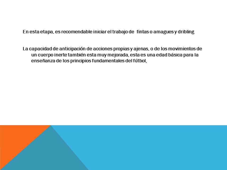En esta etapa, es recomendable iniciar el trabajo de fintas o amagues y dribling La capacidad de anticipación de acciones propias y ajenas, o de los movimientos de un cuerpo inerte también esta muy mejorada, esta es una edad básica para la enseñanza de los principios fundamentales del fútbol,