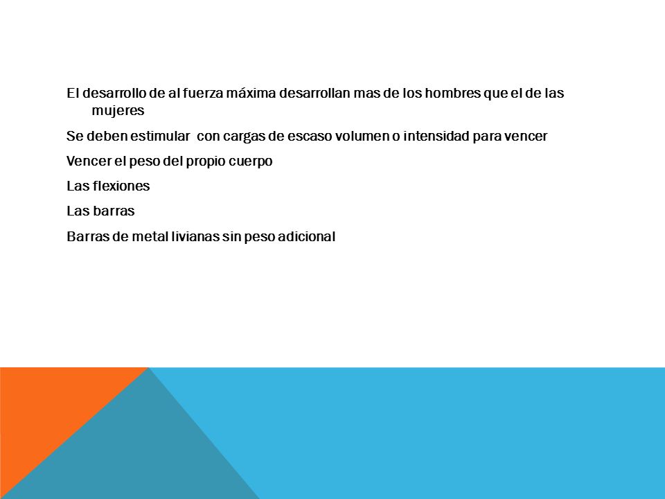 El desarrollo de al fuerza máxima desarrollan mas de los hombres que el de las mujeres Se deben estimular con cargas de escaso volumen o intensidad para vencer Vencer el peso del propio cuerpo Las flexiones Las barras Barras de metal livianas sin peso adicional