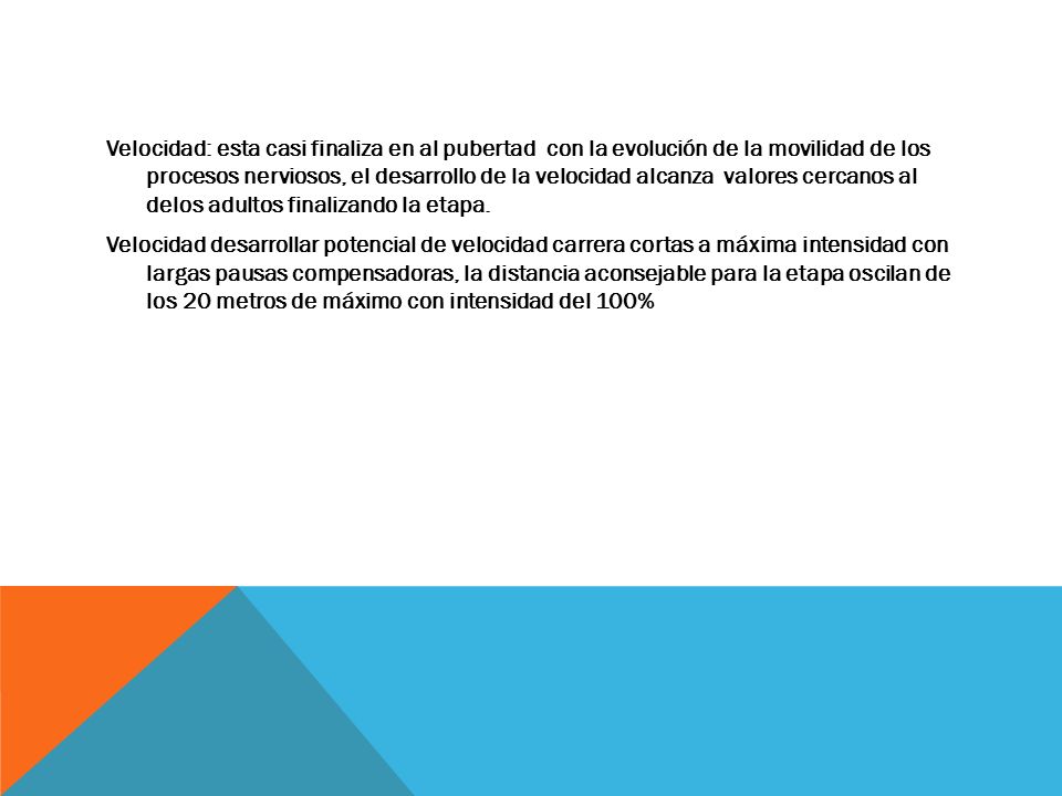 Velocidad: esta casi finaliza en al pubertad con la evolución de la movilidad de los procesos nerviosos, el desarrollo de la velocidad alcanza valores cercanos al delos adultos finalizando la etapa.