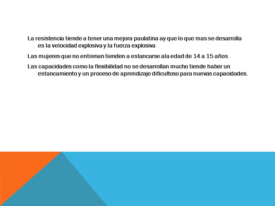 La resistencia tiende a tener una mejora paulatina ay que lo que mas se desarrolla es la velocidad explosiva y la fuerza explosiva Las mujeres que no entrenan tienden a estancarse ala edad de 14 a 15 años.