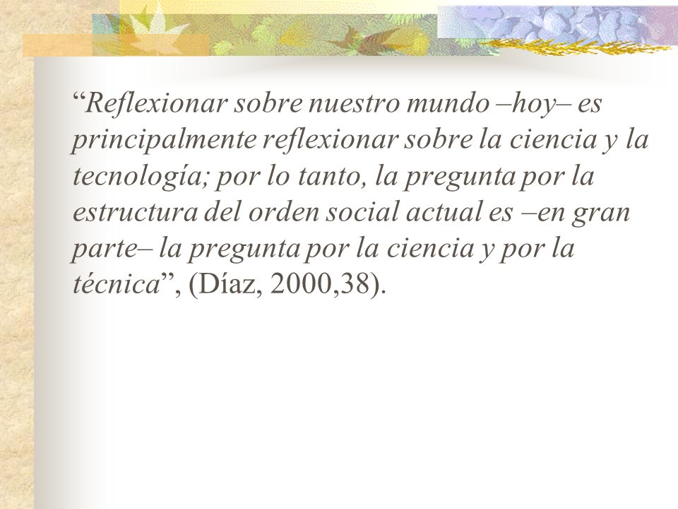Reflexionar sobre nuestro mundo –hoy– es principalmente reflexionar sobre la ciencia y la tecnología; por lo tanto, la pregunta por la estructura del orden social actual es –en gran parte– la pregunta por la ciencia y por la técnica , (Díaz, 2000,38).