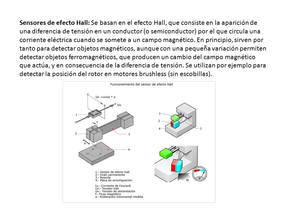 Sensores de efecto Hall: Se basan en el efecto Hall, que consiste en la aparición de una diferencia de tensión en un conductor (o semiconductor) por el que circula una corriente eléctrica cuando se somete a un campo magnético. En principio, sirven por