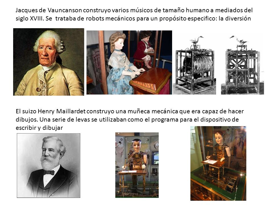 Jacques de Vauncanson construyo varios músicos de tamaño humano a mediados del siglo XVIII. Se trataba de robots mecánicos para un propósito especifico: la diversión