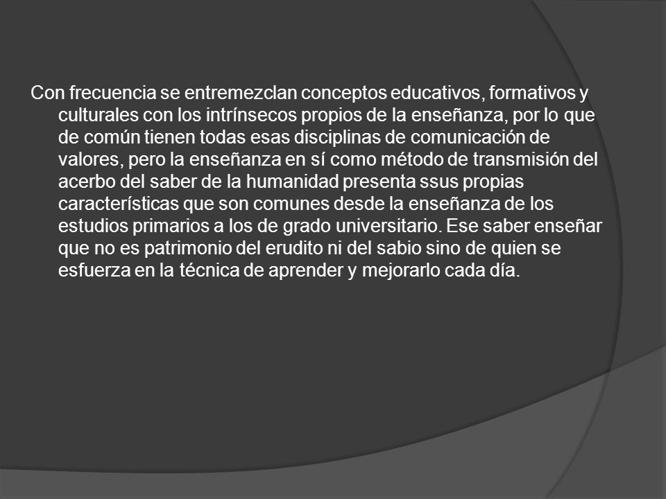 Con frecuencia se entremezclan conceptos educativos, formativos y culturales con los intrínsecos propios de la enseñanza, por lo que de común tienen todas esas disciplinas de comunicación de valores, pero la enseñanza en sí como método de transmisión del acerbo del saber de la humanidad presenta ssus propias características que son comunes desde la enseñanza de los estudios primarios a los de grado universitario.