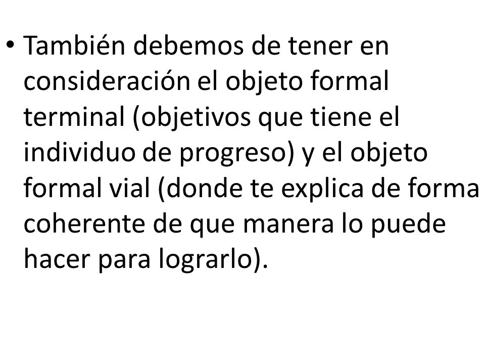 También debemos de tener en consideración el objeto formal terminal (objetivos que tiene el individuo de progreso) y el objeto formal vial (donde te explica de forma coherente de que manera lo puede hacer para lograrlo).