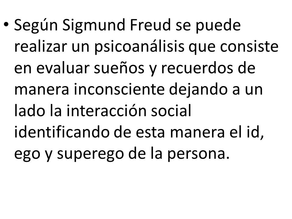 Según Sigmund Freud se puede realizar un psicoanálisis que consiste en evaluar sueños y recuerdos de manera inconsciente dejando a un lado la interacción social identificando de esta manera el id, ego y superego de la persona.