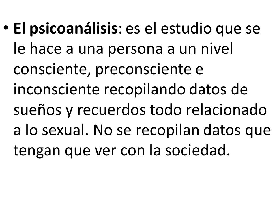 El psicoanálisis: es el estudio que se le hace a una persona a un nivel consciente, preconsciente e inconsciente recopilando datos de sueños y recuerdos todo relacionado a lo sexual.