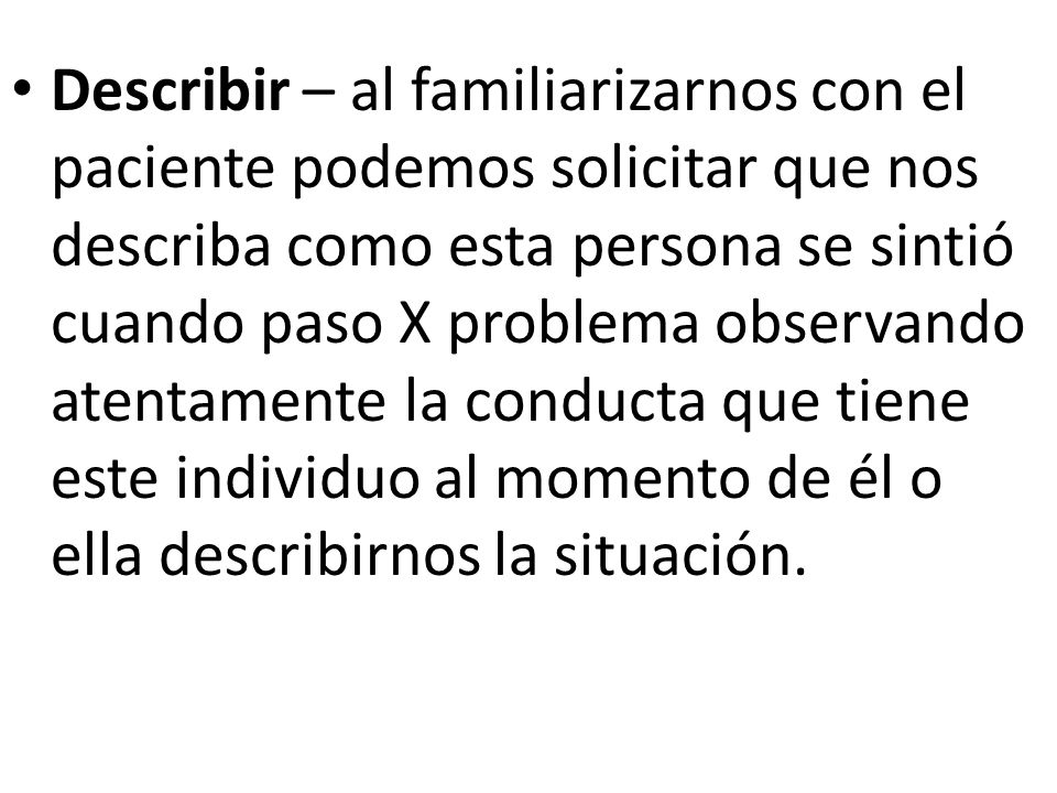 Describir – al familiarizarnos con el paciente podemos solicitar que nos describa como esta persona se sintió cuando paso X problema observando atentamente la conducta que tiene este individuo al momento de él o ella describirnos la situación.