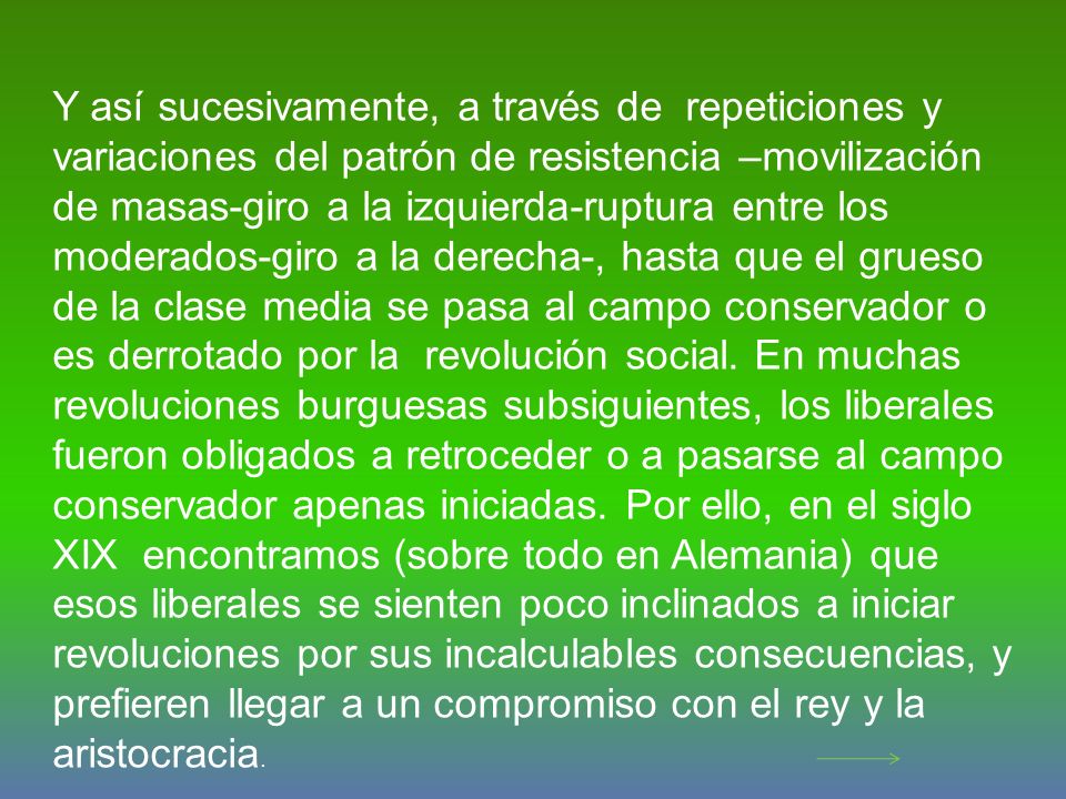 Y así sucesivamente, a través de repeticiones y variaciones del patrón de resistencia –movilización de masas-giro a la izquierda-ruptura entre los moderados-giro a la derecha-, hasta que el grueso de la clase media se pasa al campo conservador o es derrotado por la revolución social.