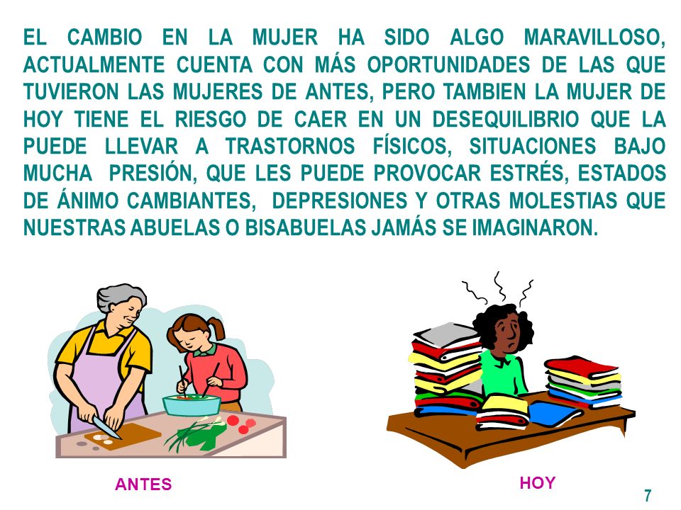 EL CAMBIO EN LA MUJER HA SIDO ALGO MARAVILLOSO, ACTUALMENTE CUENTA CON MÁS OPORTUNIDADES DE LAS QUE TUVIERON LAS MUJERES DE ANTES, PERO TAMBIEN LA MUJER DE HOY TIENE EL RIESGO DE CAER EN UN DESEQUILIBRIO QUE LA PUEDE LLEVAR A TRASTORNOS FÍSICOS, SITUACIONES BAJO MUCHA PRESIÓN, QUE LES PUEDE PROVOCAR ESTRÉS, ESTADOS DE ÁNIMO CAMBIANTES, DEPRESIONES Y OTRAS MOLESTIAS QUE NUESTRAS ABUELAS O BISABUELAS JAMÁS SE IMAGINARON.