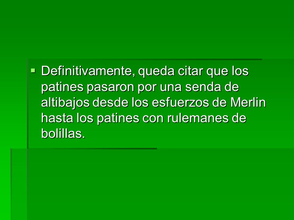 Definitivamente, queda citar que los patines pasaron por una senda de altibajos desde los esfuerzos de Merlin hasta los patines con rulemanes de bolillas.