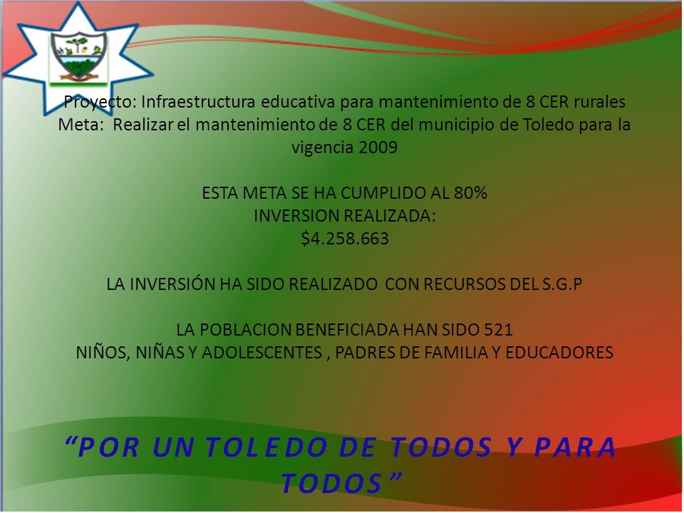 Proyecto: Infraestructura educativa para mantenimiento de 8 CER rurales Meta: Realizar el mantenimiento de 8 CER del municipio de Toledo para la vigencia 2009 ESTA META SE HA CUMPLIDO AL 80% INVERSION REALIZADA: $ LA INVERSIÓN HA SIDO REALIZADO CON RECURSOS DEL S.G.P LA POBLACION BENEFICIADA HAN SIDO 521 NIÑOS, NIÑAS Y ADOLESCENTES , PADRES DE FAMILIA Y EDUCADORES