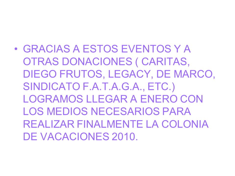 GRACIAS A ESTOS EVENTOS Y A OTRAS DONACIONES ( CARITAS, DIEGO FRUTOS, LEGACY, DE MARCO, SINDICATO F.A.T.A.G.A., ETC.) LOGRAMOS LLEGAR A ENERO CON LOS MEDIOS NECESARIOS PARA REALIZAR FINALMENTE LA COLONIA DE VACACIONES 2010.