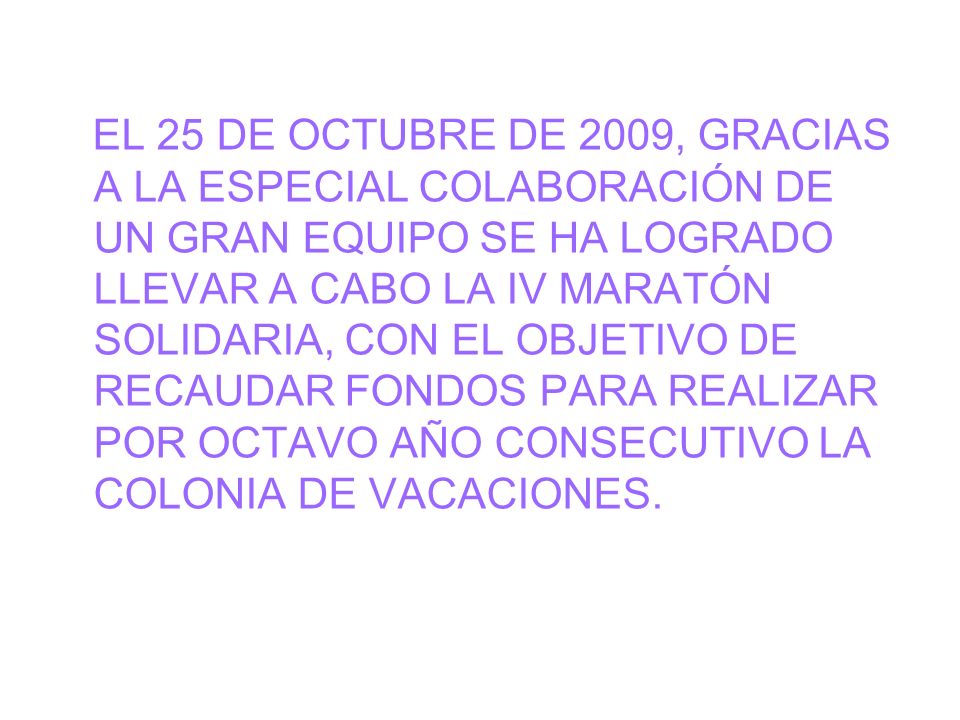 EL 25 DE OCTUBRE DE 2009, GRACIAS A LA ESPECIAL COLABORACIÓN DE UN GRAN EQUIPO SE HA LOGRADO LLEVAR A CABO LA IV MARATÓN SOLIDARIA, CON EL OBJETIVO DE RECAUDAR FONDOS PARA REALIZAR POR OCTAVO AÑO CONSECUTIVO LA COLONIA DE VACACIONES.