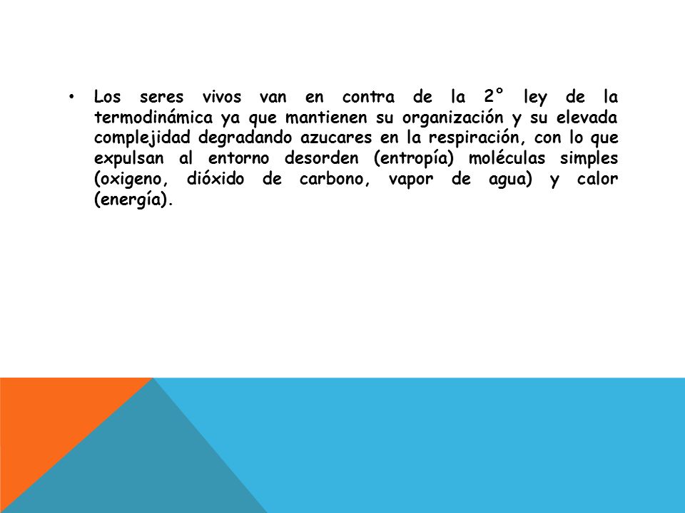 Los seres vivos van en contra de la 2° ley de la termodinámica ya que mantienen su organización y su elevada complejidad degradando azucares en la respiración, con lo que expulsan al entorno desorden (entropía) moléculas simples (oxigeno, dióxido de carbono, vapor de agua) y calor (energía).