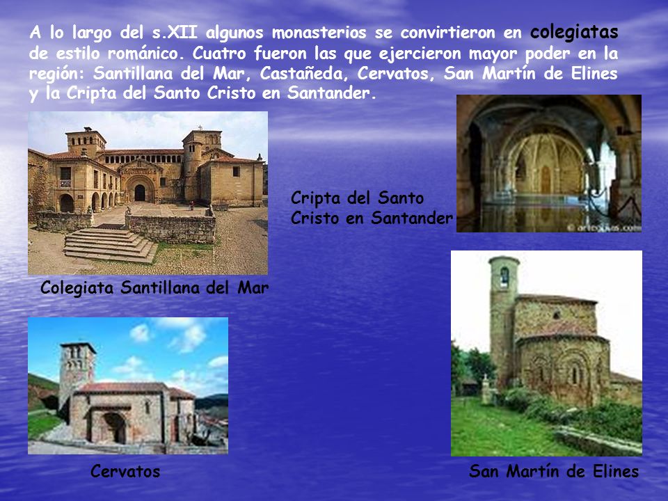 A lo largo del s.XII algunos monasterios se convirtieron en colegiatas de estilo románico. Cuatro fueron las que ejercieron mayor poder en la región: Santillana del Mar, Castañeda, Cervatos, San Martín de Elines y la Cripta del Santo Cristo en Santander.