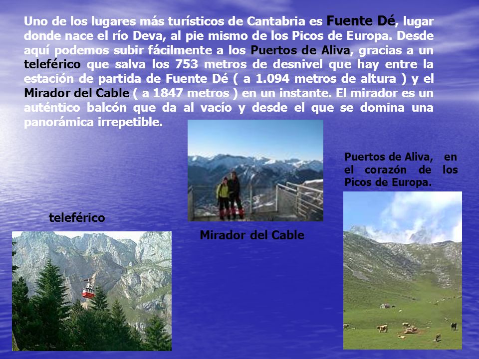 Uno de los lugares más turísticos de Cantabria es Fuente Dé, lugar donde nace el río Deva, al pie mismo de los Picos de Europa. Desde aquí podemos subir fácilmente a los Puertos de Aliva, gracias a un teleférico que salva los 753 metros de desnivel que hay entre la estación de partida de Fuente Dé ( a metros de altura ) y el Mirador del Cable ( a 1847 metros ) en un instante. El mirador es un auténtico balcón que da al vacío y desde el que se domina una panorámica irrepetible.