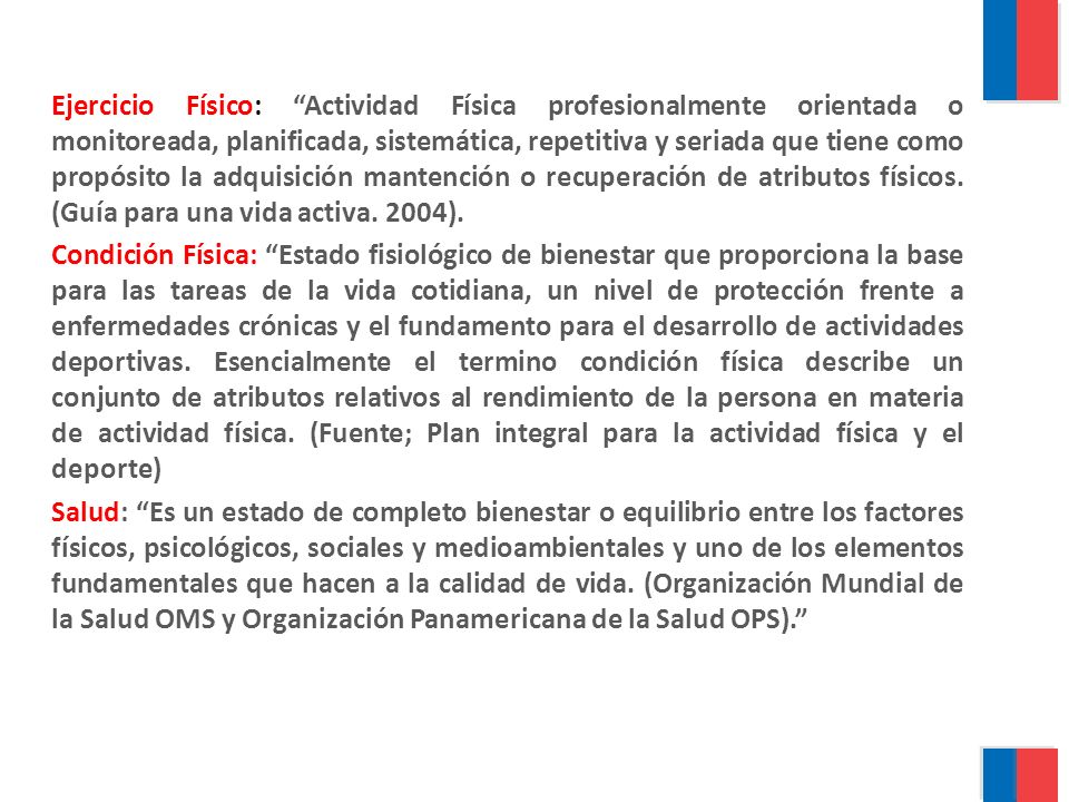Ejercicio Físico: Actividad Física profesionalmente orientada o monitoreada, planificada, sistemática, repetitiva y seriada que tiene como propósito la adquisición mantención o recuperación de atributos físicos.