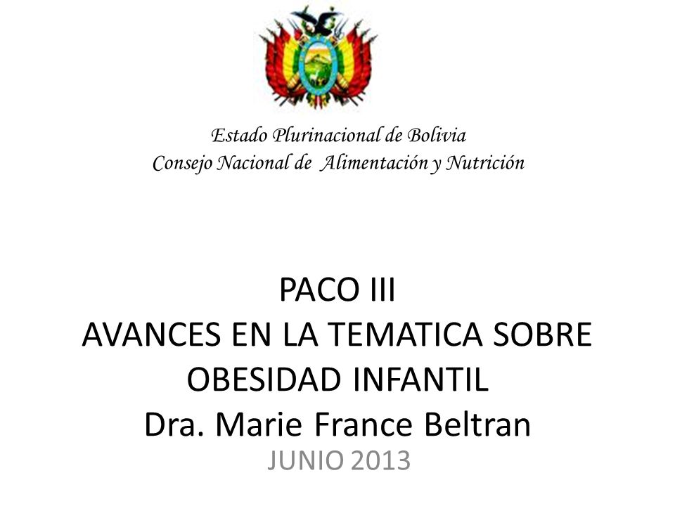Estado Plurinacional de Bolivia Consejo Nacional de Alimentación y Nutrición PACO III AVANCES EN LA TEMATICA SOBRE OBESIDAD INFANTIL Dra. Marie France Beltran