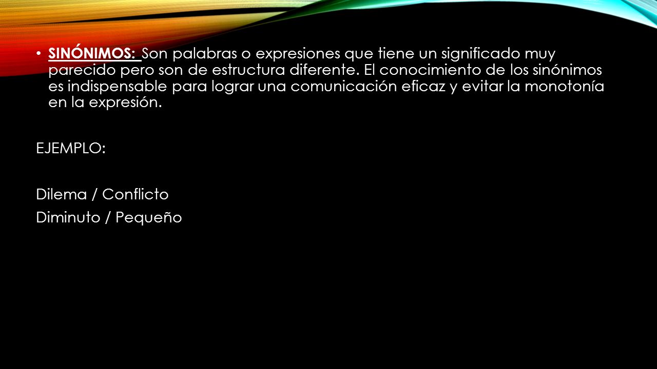 SINÓNIMOS: Son palabras o expresiones que tiene un significado muy parecido pero son de estructura diferente. El conocimiento de los sinónimos es indispensable para lograr una comunicación eficaz y evitar la monotonía en la expresión.
