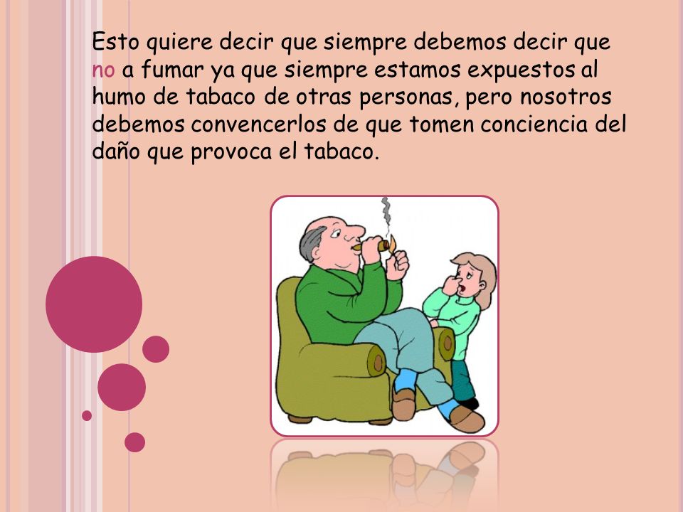Esto quiere decir que siempre debemos decir que no a fumar ya que siempre estamos expuestos al humo de tabaco de otras personas, pero nosotros debemos convencerlos de que tomen conciencia del daño que provoca el tabaco.