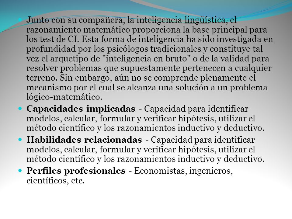 Junto con su compañera, la inteligencia lingüística, el razonamiento matemático proporciona la base principal para los test de CI. Esta forma de inteligencia ha sido investigada en profundidad por los psicólogos tradicionales y constituye tal vez el arquetipo de inteligencia en bruto o de la validad para resolver problemas que supuestamente pertenecen a cualquier terreno. Sin embargo, aún no se comprende plenamente el mecanismo por el cual se alcanza una solución a un problema lógico-matemático.
