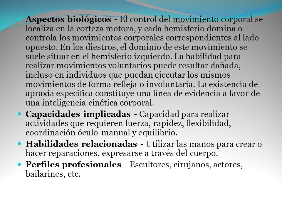 Aspectos biológicos - El control del movimiento corporal se localiza en la corteza motora, y cada hemisferio domina o controla los movimientos corporales correspondientes al lado opuesto. En los diestros, el dominio de este movimiento se suele situar en el hemisferio izquierdo. La habilidad para realizar movimientos voluntarios puede resultar dañada, incluso en individuos que puedan ejecutar los mismos movimientos de forma refleja o involuntaria. La existencia de apraxia específica constituye una línea de evidencia a favor de una inteligencia cinética corporal.