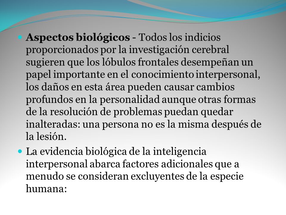 Aspectos biológicos - Todos los indicios proporcionados por la investigación cerebral sugieren que los lóbulos frontales desempeñan un papel importante en el conocimiento interpersonal, los daños en esta área pueden causar cambios profundos en la personalidad aunque otras formas de la resolución de problemas puedan quedar inalteradas: una persona no es la misma después de la lesión.