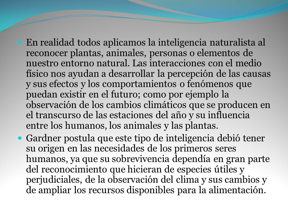 En realidad todos aplicamos la inteligencia naturalista al reconocer plantas, animales, personas o elementos de nuestro entorno natural. Las interacciones con el medio físico nos ayudan a desarrollar la percepción de las causas y sus efectos y los comportamientos o fenómenos que puedan existir en el futuro; como por ejemplo la observación de los cambios climáticos que se producen en el transcurso de las estaciones del año y su influencia entre los humanos, los animales y las plantas.