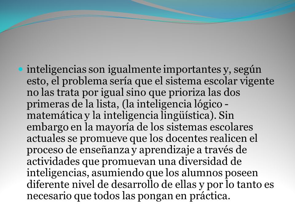 inteligencias son igualmente importantes y, según esto, el problema sería que el sistema escolar vigente no las trata por igual sino que prioriza las dos primeras de la lista, (la inteligencia lógico -matemática y la inteligencia lingüística).