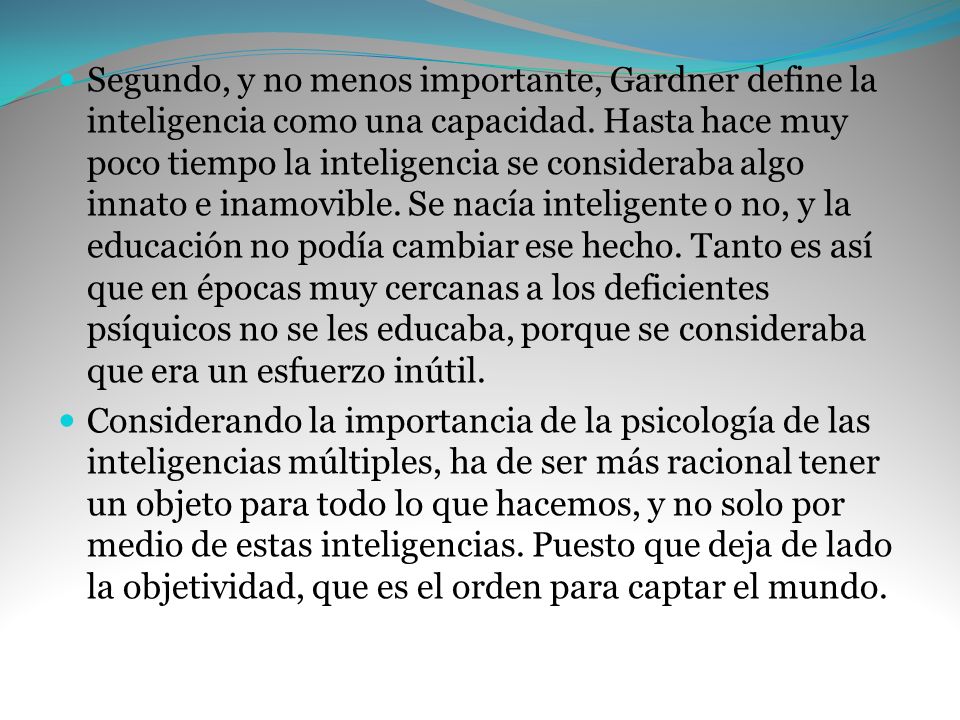 Segundo, y no menos importante, Gardner define la inteligencia como una capacidad. Hasta hace muy poco tiempo la inteligencia se consideraba algo innato e inamovible. Se nacía inteligente o no, y la educación no podía cambiar ese hecho. Tanto es así que en épocas muy cercanas a los deficientes psíquicos no se les educaba, porque se consideraba que era un esfuerzo inútil.