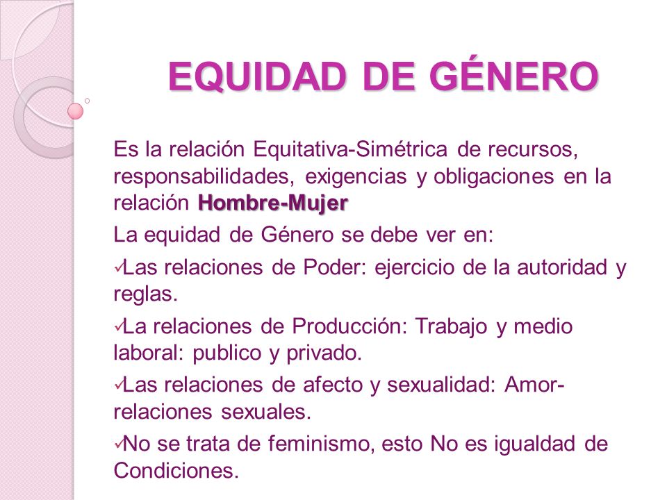 EQUIDAD DE GÉNERO Es la relación Equitativa-Simétrica de recursos, responsabilidades, exigencias y obligaciones en la relación Hombre-Mujer.
