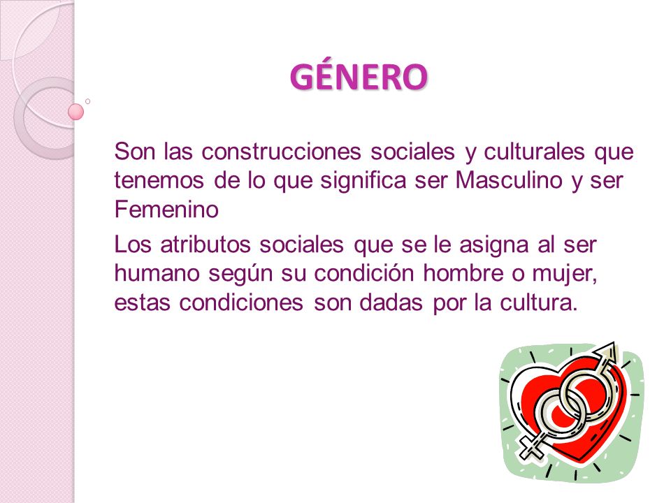GÉNERO Son las construcciones sociales y culturales que tenemos de lo que significa ser Masculino y ser Femenino.