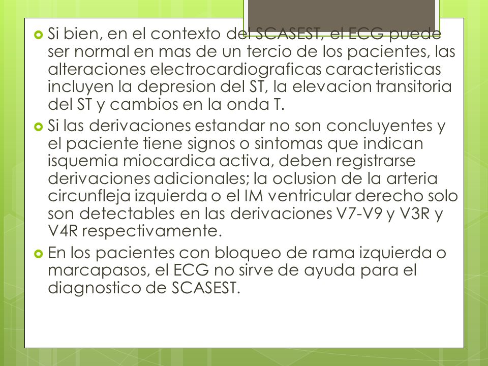 Si bien, en el contexto del SCASEST, el ECG puede ser normal en mas de un tercio de los pacientes, las alteraciones electrocardiograficas caracteristicas incluyen la depresion del ST, la elevacion transitoria del ST y cambios en la onda T.