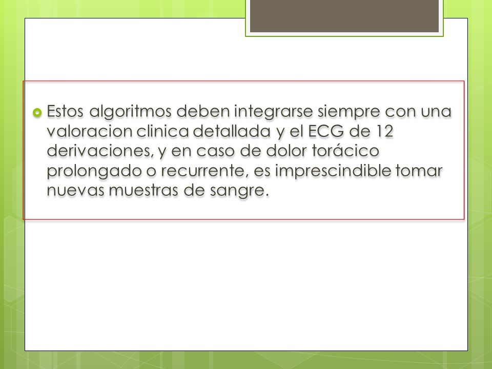 Estos algoritmos deben integrarse siempre con una valoracion clinica detallada y el ECG de 12 derivaciones, y en caso de dolor torácico prolongado o recurrente, es imprescindible tomar nuevas muestras de sangre.