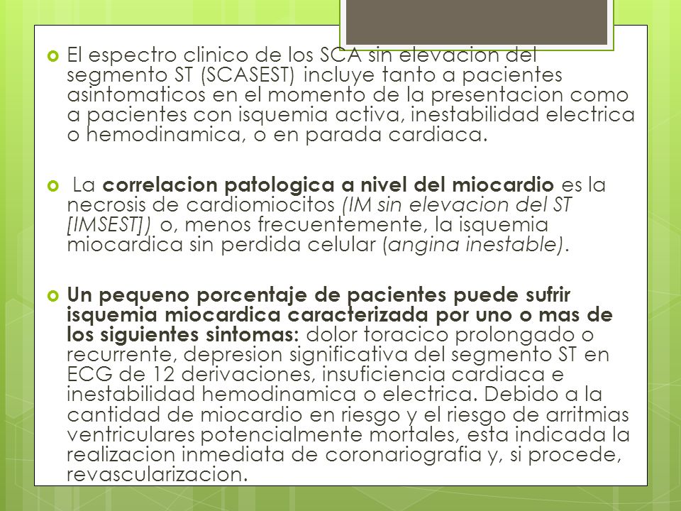 El espectro clinico de los SCA sin elevacion del segmento ST (SCASEST) incluye tanto a pacientes asintomaticos en el momento de la presentacion como a pacientes con isquemia activa, inestabilidad electrica o hemodinamica, o en parada cardiaca.
