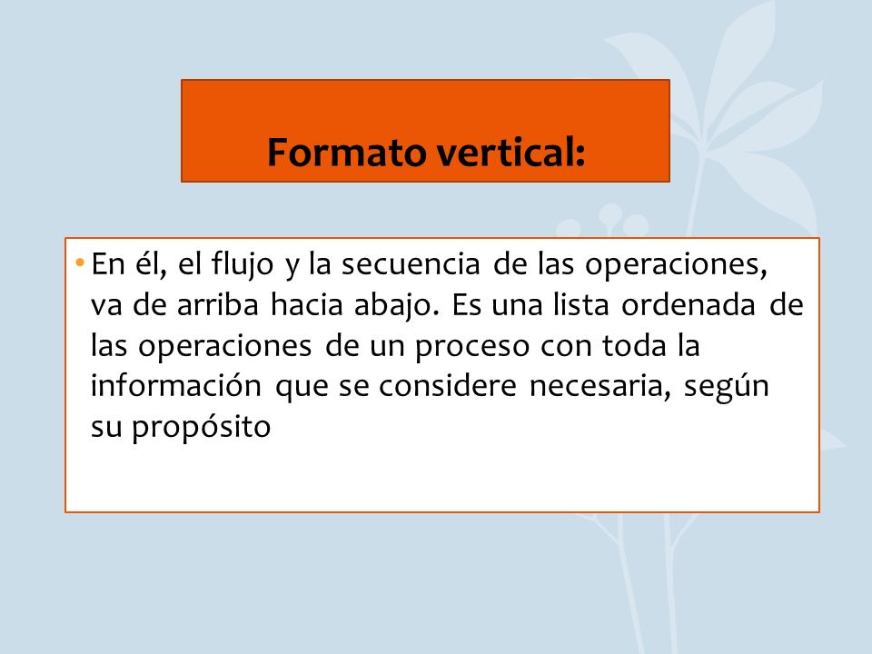 Formato vertical: En él el flujo o la secuencia de las operaciones, va de arriba hacia abajo. Es una lista ordenada de las operaciones de un proceso con toda la información que se considere necesaria, según su propósito.
