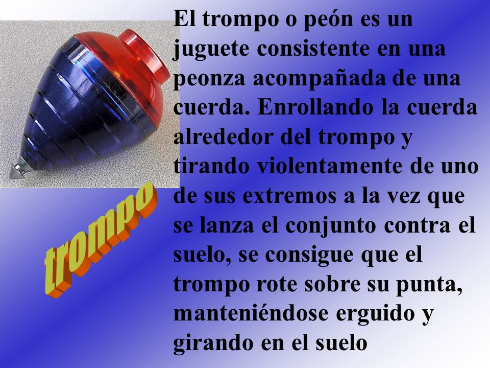 El trompo o peón es un juguete consistente en una peonza acompañada de una cuerda. Enrollando la cuerda alrededor del trompo y tirando violentamente de uno de sus extremos a la vez que se lanza el conjunto contra el suelo, se consigue que el trompo rote sobre su punta, manteniéndose erguido y girando en el suelo