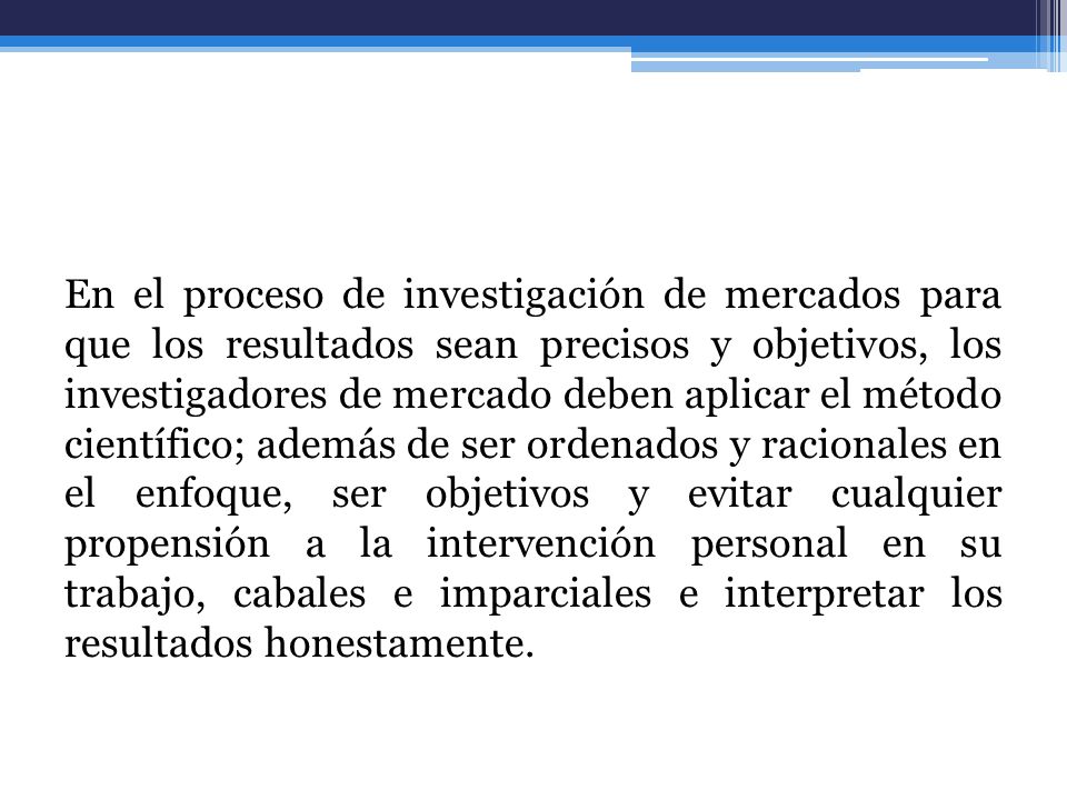 En el proceso de investigación de mercados para que los resultados sean precisos y objetivos, los investigadores de mercado deben aplicar el método científico; además de ser ordenados y racionales en el enfoque, ser objetivos y evitar cualquier propensión a la intervención personal en su trabajo, cabales e imparciales e interpretar los resultados honestamente.