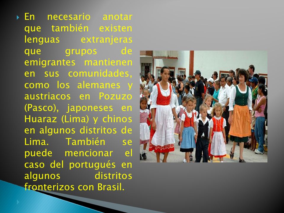 En necesario anotar que también existen lenguas extranjeras que grupos de emigrantes mantienen en sus comunidades, como los alemanes y austriacos en Pozuzo (Pasco), japoneses en Huaraz (Lima) y chinos en algunos distritos de Lima. También se puede mencionar el caso del portugués en algunos distritos fronterizos con Brasil.