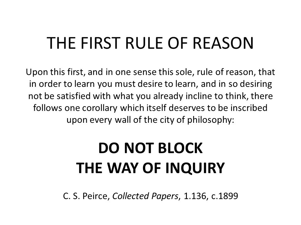 THE FIRST RULE OF REASON Upon this first, and in one sense this sole, rule of reason, that in order to learn you must desire to learn, and in so desiring not be satisfied with what you already incline to think, there follows one corollary which itself deserves to be inscribed upon every wall of the city of philosophy: DO NOT BLOCK THE WAY OF INQUIRY C.
