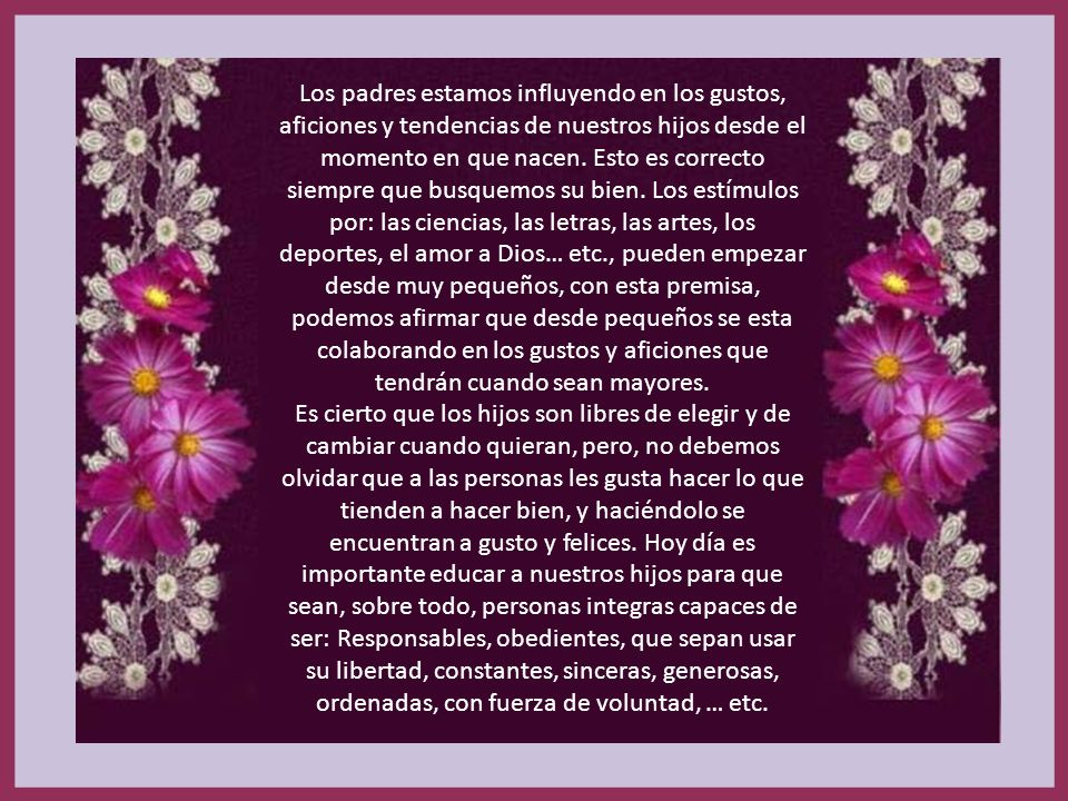 Los padres estamos influyendo en los gustos, aficiones y tendencias de nuestros hijos desde el momento en que nacen. Esto es correcto siempre que busquemos su bien. Los estímulos por: las ciencias, las letras, las artes, los deportes, el amor a Dios… etc., pueden empezar desde muy pequeños, con esta premisa, podemos afirmar que desde pequeños se esta colaborando en los gustos y aficiones que tendrán cuando sean mayores.